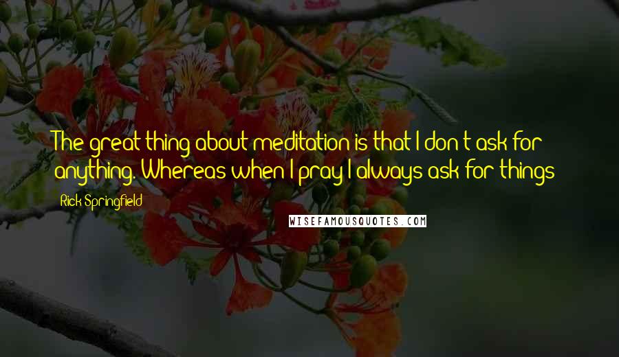 Rick Springfield Quotes: The great thing about meditation is that I don't ask for anything. Whereas when I pray I always ask for things!