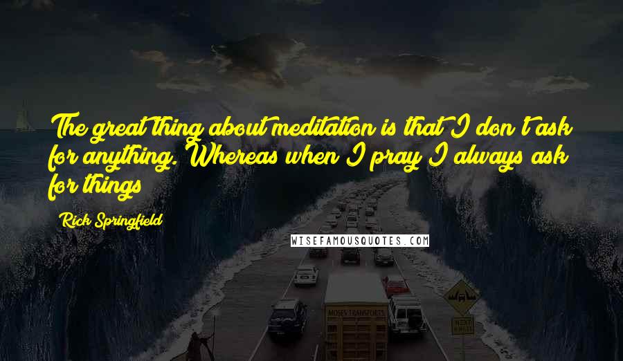 Rick Springfield Quotes: The great thing about meditation is that I don't ask for anything. Whereas when I pray I always ask for things!