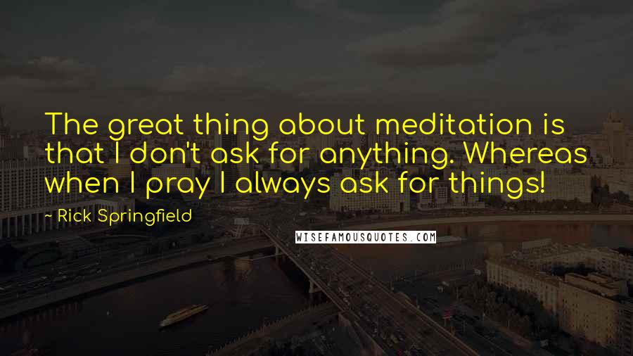 Rick Springfield Quotes: The great thing about meditation is that I don't ask for anything. Whereas when I pray I always ask for things!