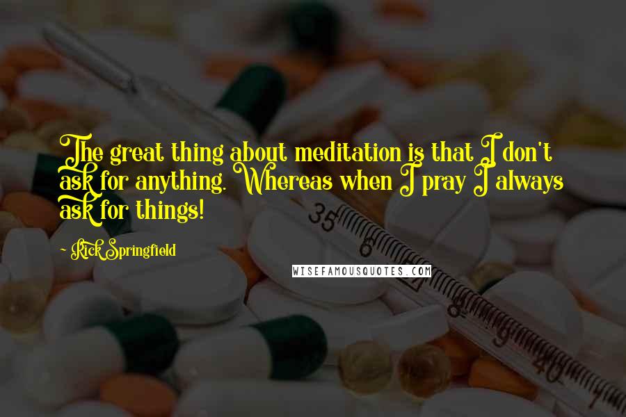 Rick Springfield Quotes: The great thing about meditation is that I don't ask for anything. Whereas when I pray I always ask for things!