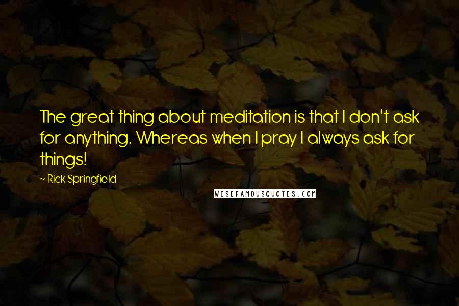 Rick Springfield Quotes: The great thing about meditation is that I don't ask for anything. Whereas when I pray I always ask for things!