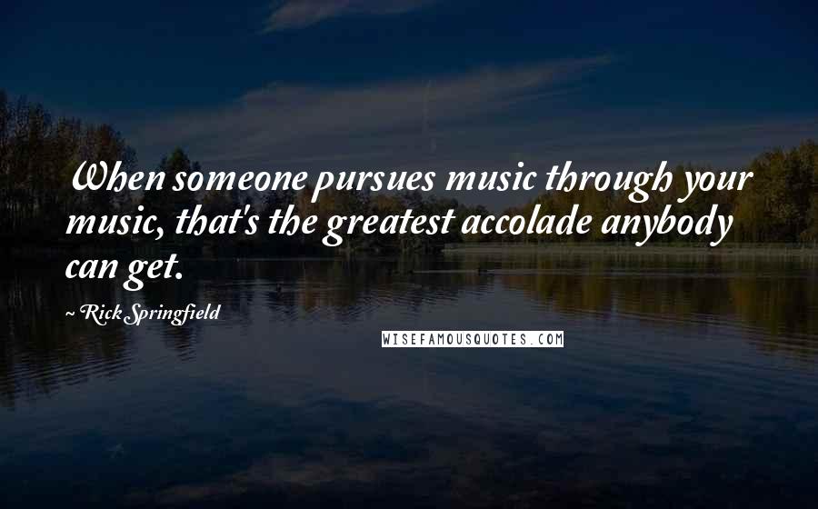 Rick Springfield Quotes: When someone pursues music through your music, that's the greatest accolade anybody can get.