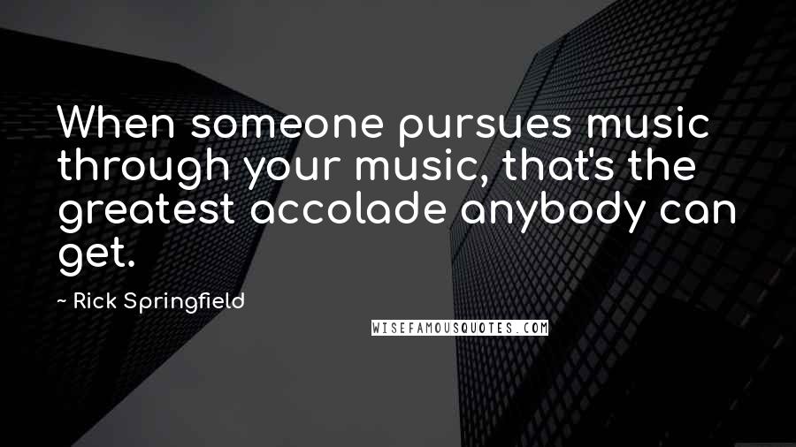 Rick Springfield Quotes: When someone pursues music through your music, that's the greatest accolade anybody can get.