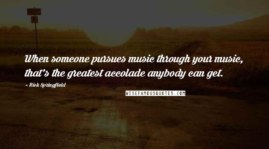 Rick Springfield Quotes: When someone pursues music through your music, that's the greatest accolade anybody can get.