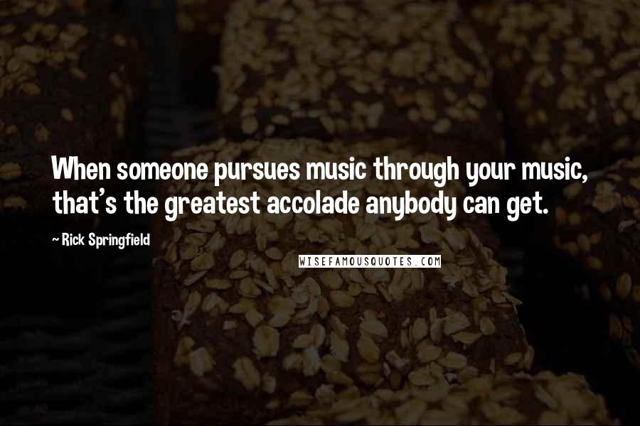 Rick Springfield Quotes: When someone pursues music through your music, that's the greatest accolade anybody can get.