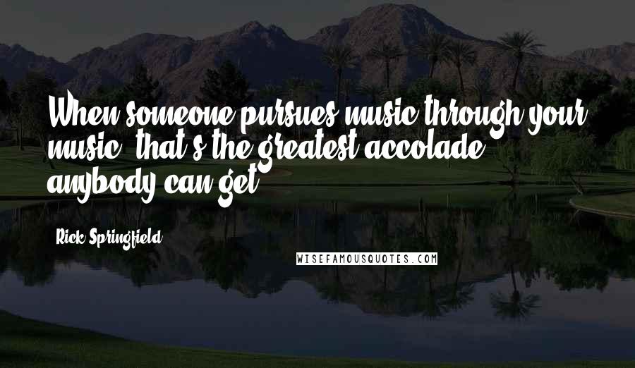 Rick Springfield Quotes: When someone pursues music through your music, that's the greatest accolade anybody can get.