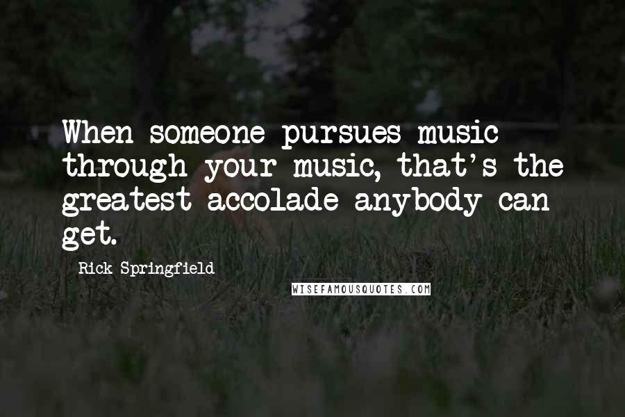 Rick Springfield Quotes: When someone pursues music through your music, that's the greatest accolade anybody can get.