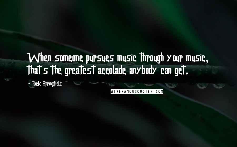 Rick Springfield Quotes: When someone pursues music through your music, that's the greatest accolade anybody can get.