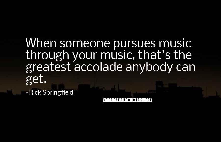 Rick Springfield Quotes: When someone pursues music through your music, that's the greatest accolade anybody can get.