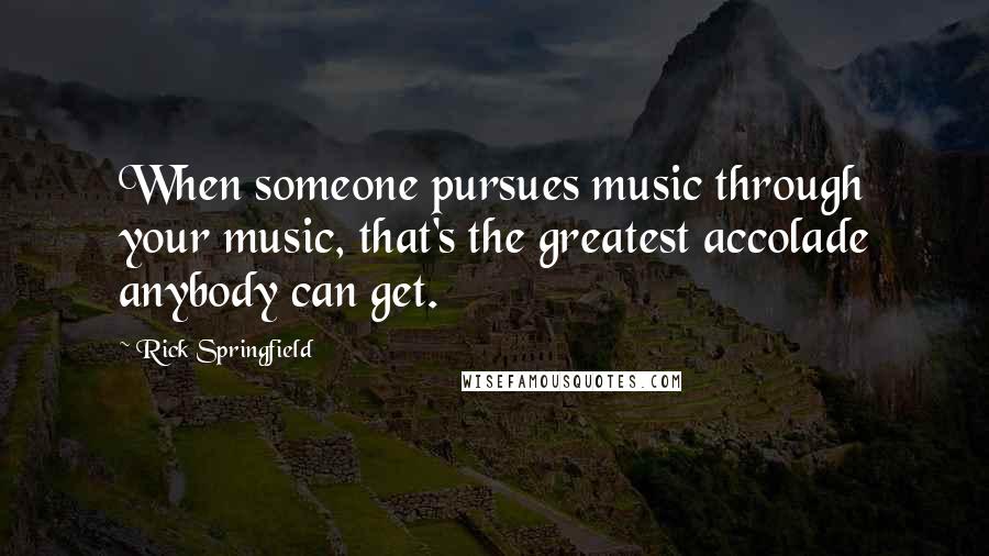 Rick Springfield Quotes: When someone pursues music through your music, that's the greatest accolade anybody can get.