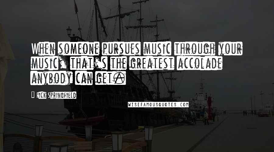 Rick Springfield Quotes: When someone pursues music through your music, that's the greatest accolade anybody can get.