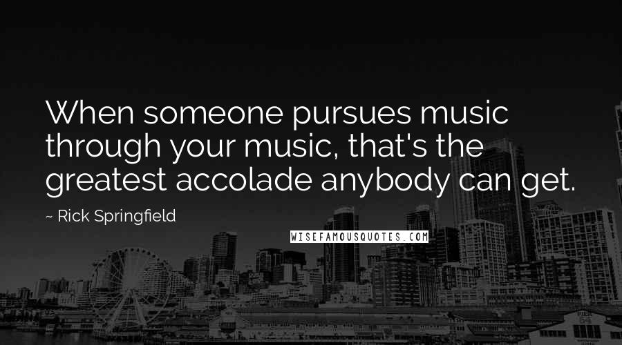Rick Springfield Quotes: When someone pursues music through your music, that's the greatest accolade anybody can get.