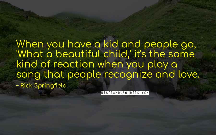 Rick Springfield Quotes: When you have a kid and people go, 'What a beautiful child,' it's the same kind of reaction when you play a song that people recognize and love.