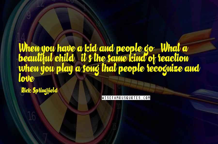 Rick Springfield Quotes: When you have a kid and people go, 'What a beautiful child,' it's the same kind of reaction when you play a song that people recognize and love.