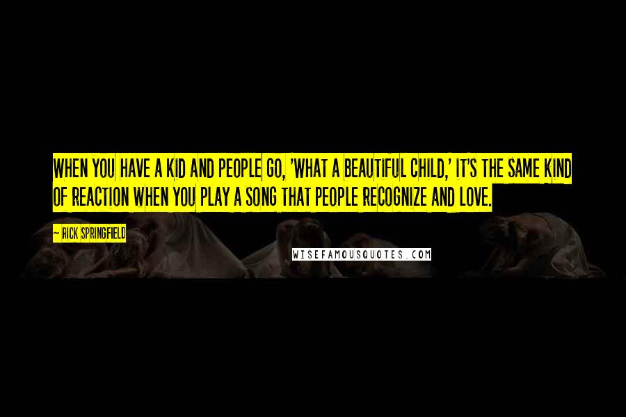 Rick Springfield Quotes: When you have a kid and people go, 'What a beautiful child,' it's the same kind of reaction when you play a song that people recognize and love.