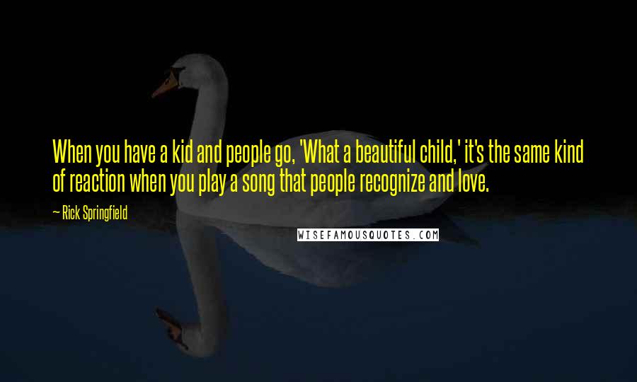 Rick Springfield Quotes: When you have a kid and people go, 'What a beautiful child,' it's the same kind of reaction when you play a song that people recognize and love.