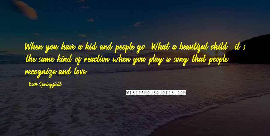 Rick Springfield Quotes: When you have a kid and people go, 'What a beautiful child,' it's the same kind of reaction when you play a song that people recognize and love.