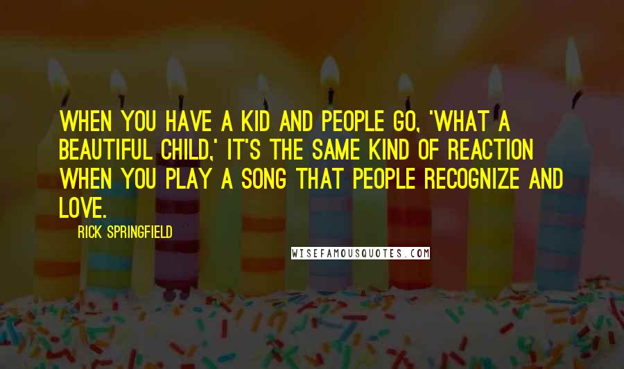 Rick Springfield Quotes: When you have a kid and people go, 'What a beautiful child,' it's the same kind of reaction when you play a song that people recognize and love.