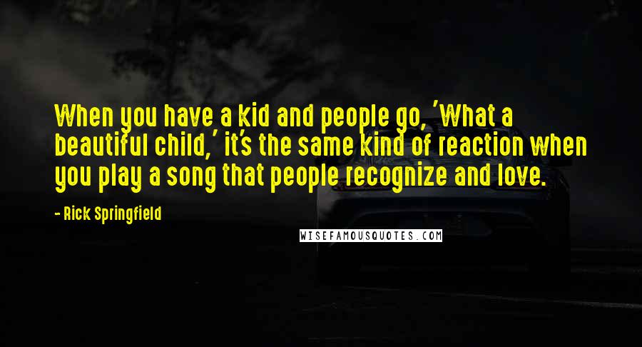 Rick Springfield Quotes: When you have a kid and people go, 'What a beautiful child,' it's the same kind of reaction when you play a song that people recognize and love.