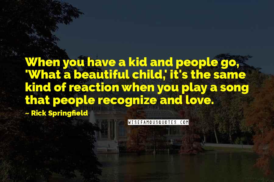 Rick Springfield Quotes: When you have a kid and people go, 'What a beautiful child,' it's the same kind of reaction when you play a song that people recognize and love.