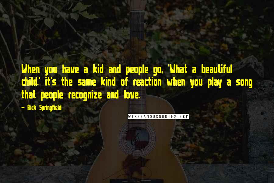 Rick Springfield Quotes: When you have a kid and people go, 'What a beautiful child,' it's the same kind of reaction when you play a song that people recognize and love.