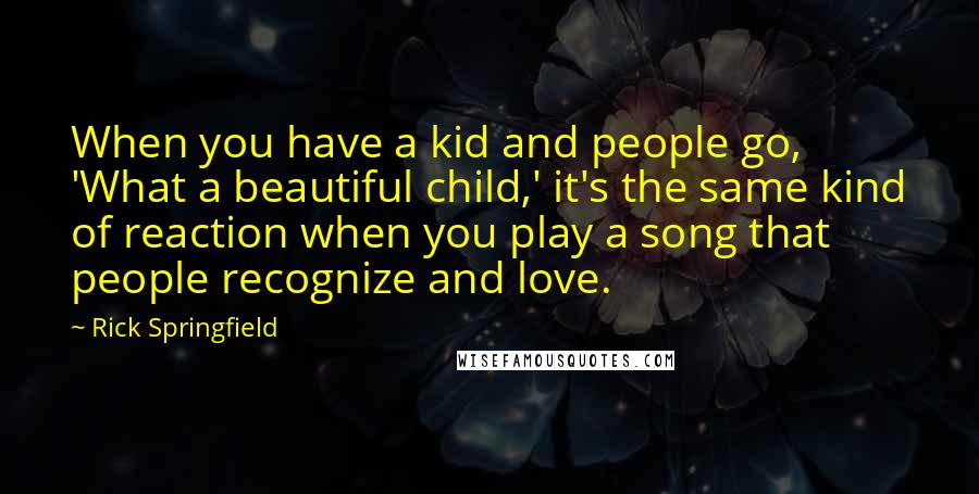 Rick Springfield Quotes: When you have a kid and people go, 'What a beautiful child,' it's the same kind of reaction when you play a song that people recognize and love.