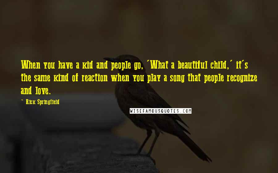 Rick Springfield Quotes: When you have a kid and people go, 'What a beautiful child,' it's the same kind of reaction when you play a song that people recognize and love.