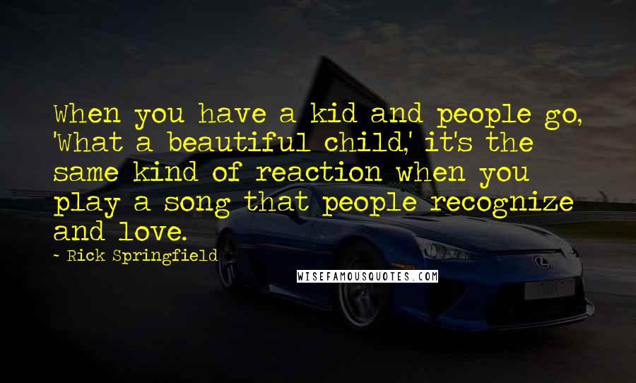 Rick Springfield Quotes: When you have a kid and people go, 'What a beautiful child,' it's the same kind of reaction when you play a song that people recognize and love.