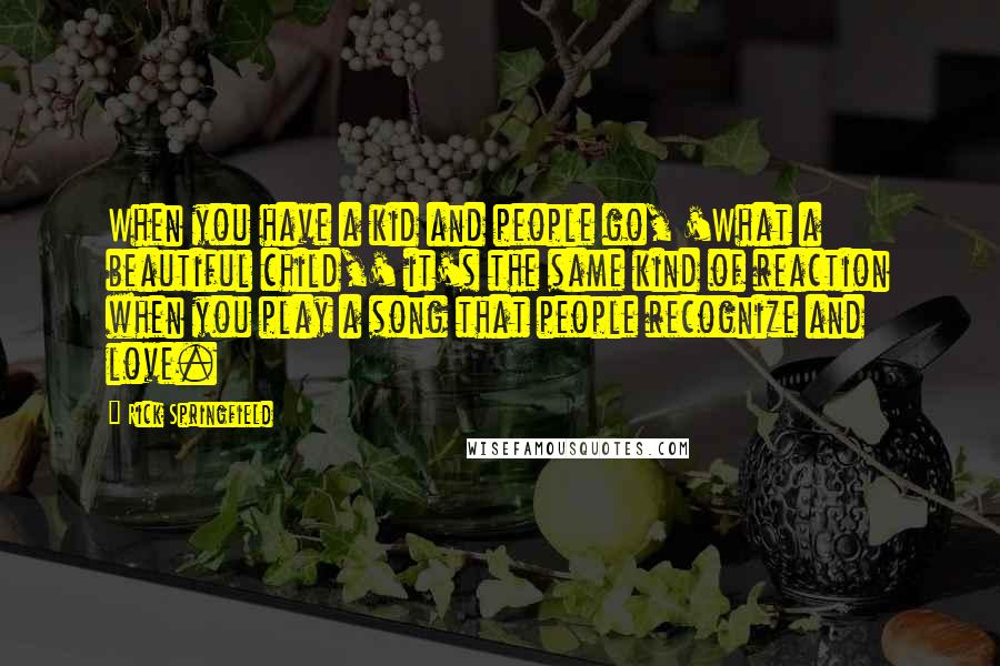 Rick Springfield Quotes: When you have a kid and people go, 'What a beautiful child,' it's the same kind of reaction when you play a song that people recognize and love.