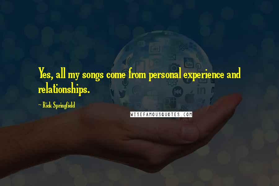 Rick Springfield Quotes: Yes, all my songs come from personal experience and relationships.