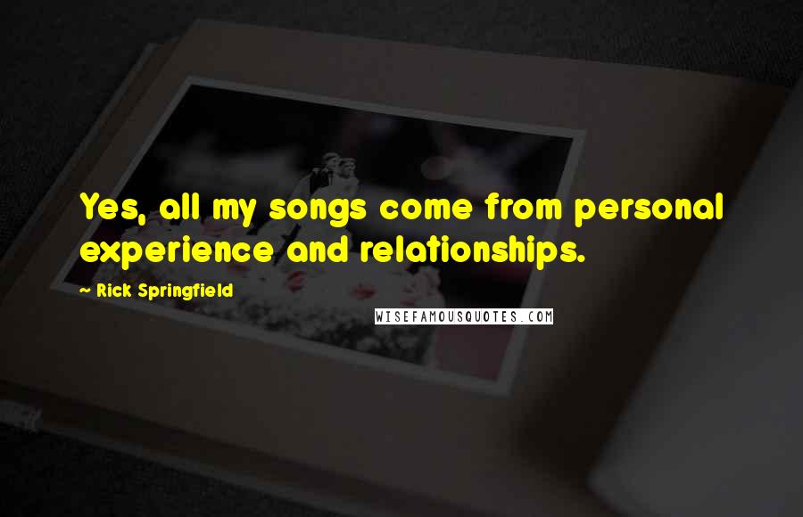 Rick Springfield Quotes: Yes, all my songs come from personal experience and relationships.