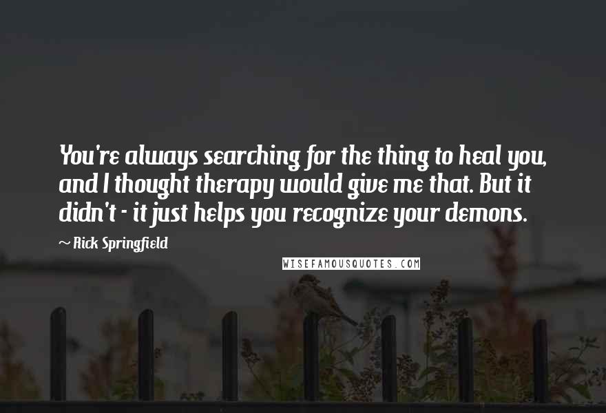 Rick Springfield Quotes: You're always searching for the thing to heal you, and I thought therapy would give me that. But it didn't - it just helps you recognize your demons.