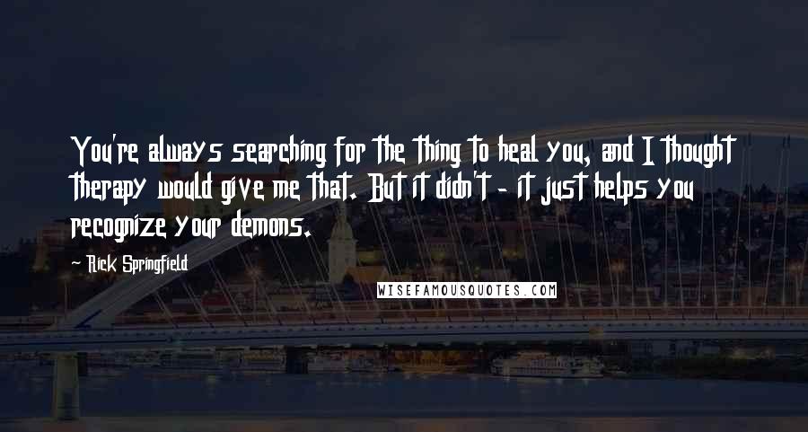 Rick Springfield Quotes: You're always searching for the thing to heal you, and I thought therapy would give me that. But it didn't - it just helps you recognize your demons.