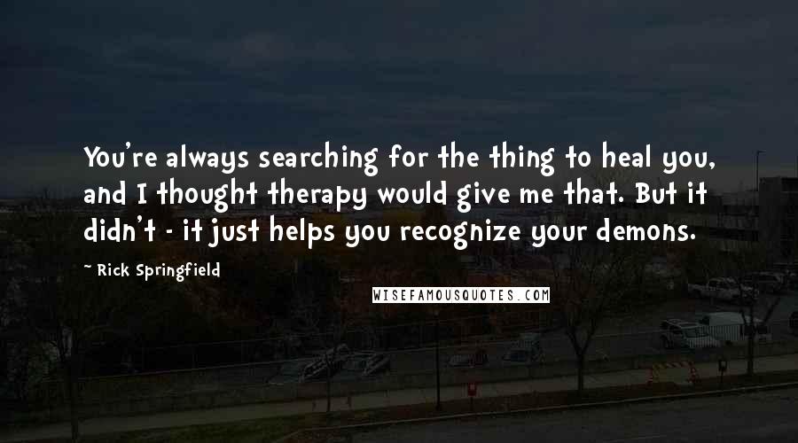 Rick Springfield Quotes: You're always searching for the thing to heal you, and I thought therapy would give me that. But it didn't - it just helps you recognize your demons.