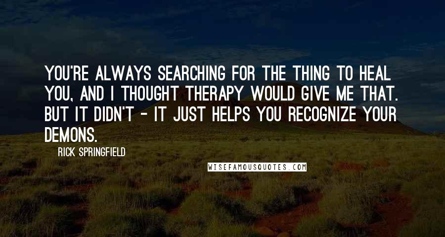 Rick Springfield Quotes: You're always searching for the thing to heal you, and I thought therapy would give me that. But it didn't - it just helps you recognize your demons.