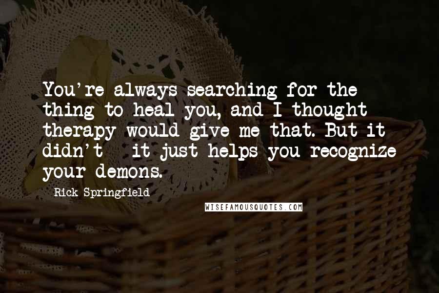 Rick Springfield Quotes: You're always searching for the thing to heal you, and I thought therapy would give me that. But it didn't - it just helps you recognize your demons.