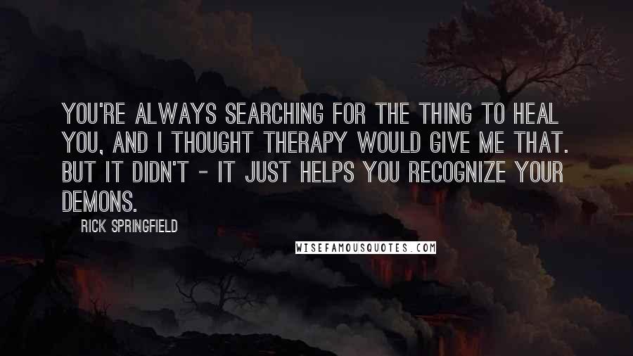 Rick Springfield Quotes: You're always searching for the thing to heal you, and I thought therapy would give me that. But it didn't - it just helps you recognize your demons.