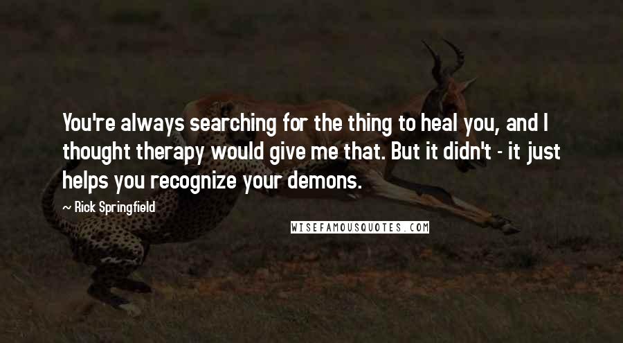 Rick Springfield Quotes: You're always searching for the thing to heal you, and I thought therapy would give me that. But it didn't - it just helps you recognize your demons.