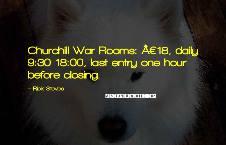 Rick Steves Quotes: Churchill War Rooms: Â£18, daily 9:30-18:00, last entry one hour before closing.