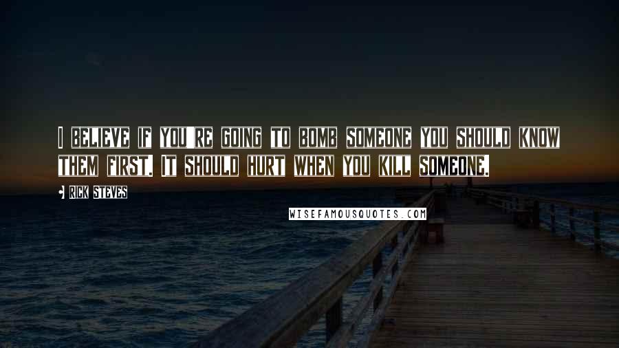 Rick Steves Quotes: I believe if you're going to bomb someone you should know them first. It should hurt when you kill someone.