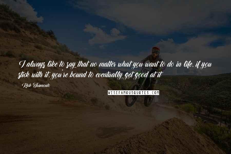 Rick Tramonto Quotes: I always like to say that no matter what you want to do in life, if you stick with it, you're bound to eventually get good at it!