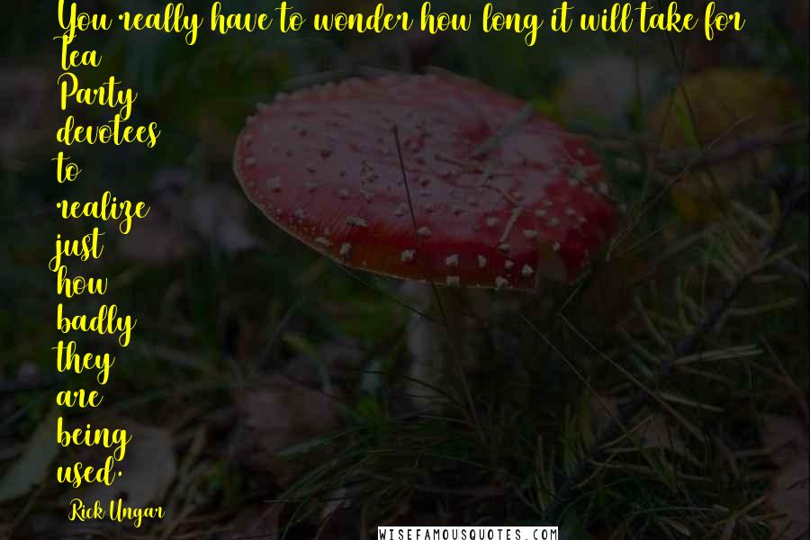 Rick Ungar Quotes: You really have to wonder how long it will take for Tea Party devotees to realize just how badly they are being used.