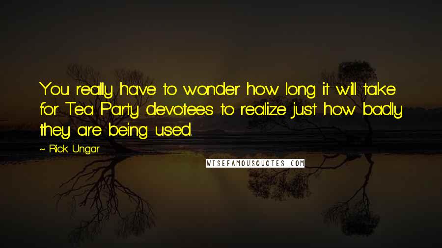 Rick Ungar Quotes: You really have to wonder how long it will take for Tea Party devotees to realize just how badly they are being used.