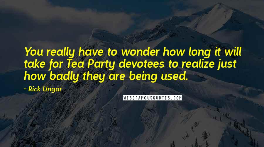 Rick Ungar Quotes: You really have to wonder how long it will take for Tea Party devotees to realize just how badly they are being used.