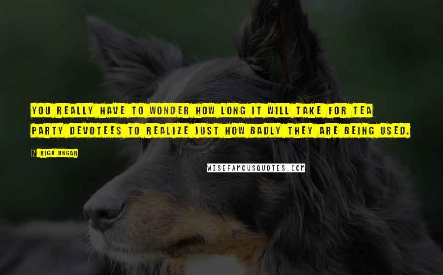 Rick Ungar Quotes: You really have to wonder how long it will take for Tea Party devotees to realize just how badly they are being used.