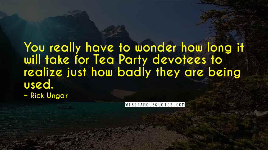 Rick Ungar Quotes: You really have to wonder how long it will take for Tea Party devotees to realize just how badly they are being used.