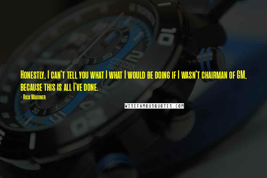 Rick Wagoner Quotes: Honestly, I can't tell you what I what I would be doing if I wasn't chairman of GM, because this is all I've done.