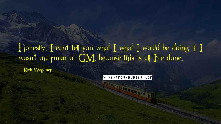 Rick Wagoner Quotes: Honestly, I can't tell you what I what I would be doing if I wasn't chairman of GM, because this is all I've done.