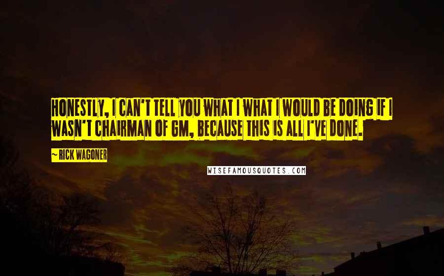 Rick Wagoner Quotes: Honestly, I can't tell you what I what I would be doing if I wasn't chairman of GM, because this is all I've done.