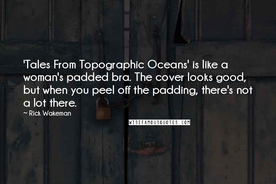 Rick Wakeman Quotes: 'Tales From Topographic Oceans' is like a woman's padded bra. The cover looks good, but when you peel off the padding, there's not a lot there.